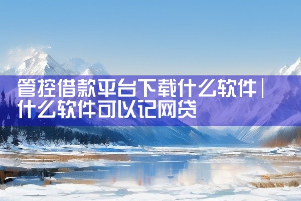管控借款平台下载什么软件